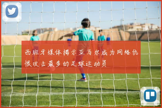 西班牙媒体揭示亚马尔成为网络仇恨攻击最多的足球运动员