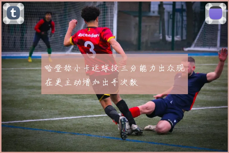 哈登称小卡运球投三分能力出众现在更主动增加出手次数