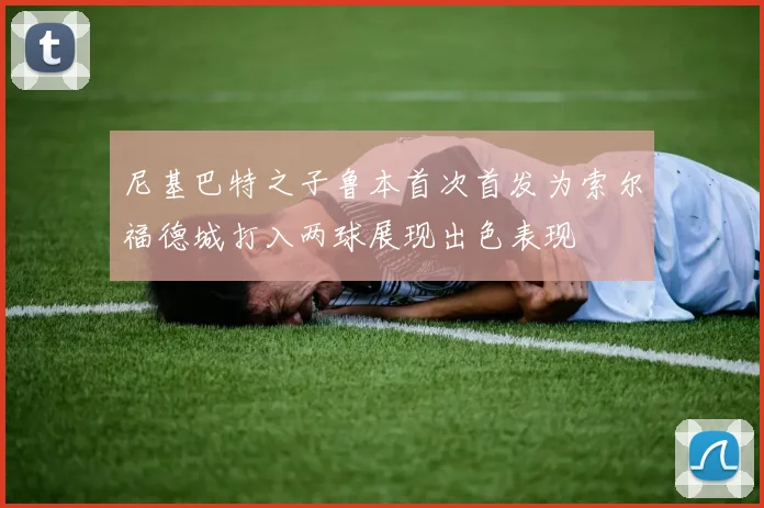 尼基巴特之子鲁本首次首发为索尔福德城打入两球展现出色表现